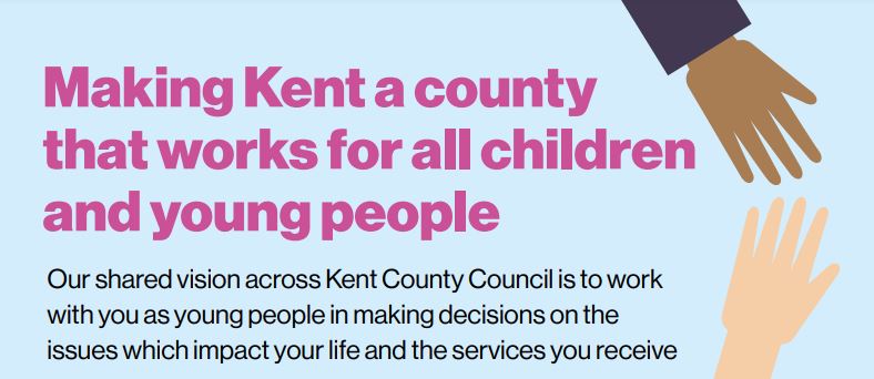 An image of two hands almost touching with the words, 'Making Kent a county that works for all children and young people. Our shared vision across Kent County Council is to work with you as young people in making decisions on the issues which impact your life and the services you receive.'